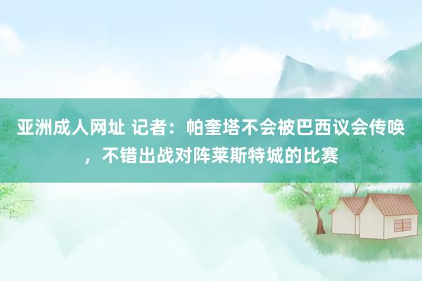 亚洲成人网址 记者：帕奎塔不会被巴西议会传唤，不错出战对阵莱斯特城的比赛