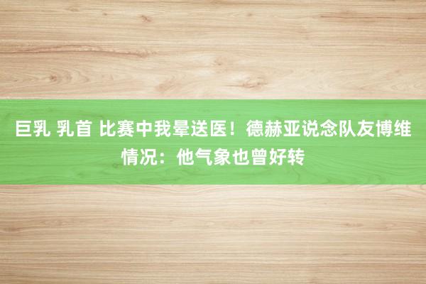 巨乳 乳首 比赛中我晕送医！德赫亚说念队友博维情况：他气象也曾好转