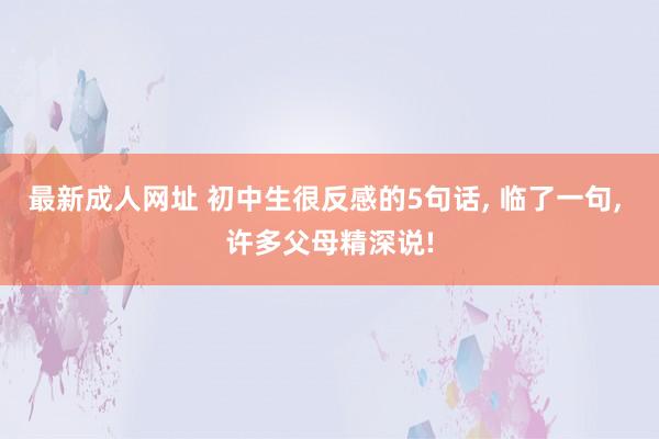 最新成人网址 初中生很反感的5句话， 临了一句， 许多父母精深说!