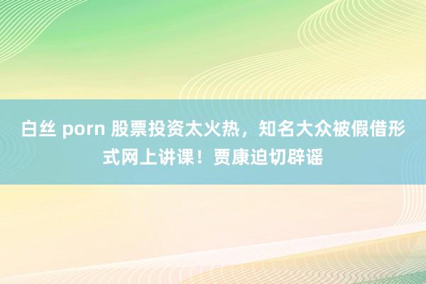 白丝 porn 股票投资太火热，知名大众被假借形式网上讲课！贾康迫切辟谣