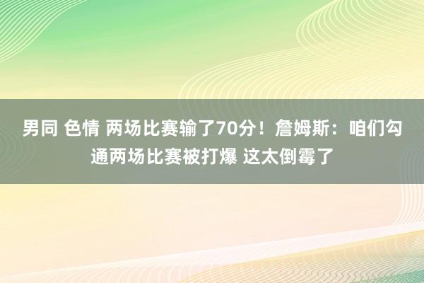 男同 色情 两场比赛输了70分！詹姆斯：咱们勾通两场比赛被打爆 这太倒霉了