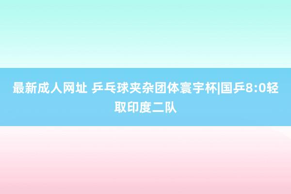 最新成人网址 乒乓球夹杂团体寰宇杯|国乒8:0轻取印度二队