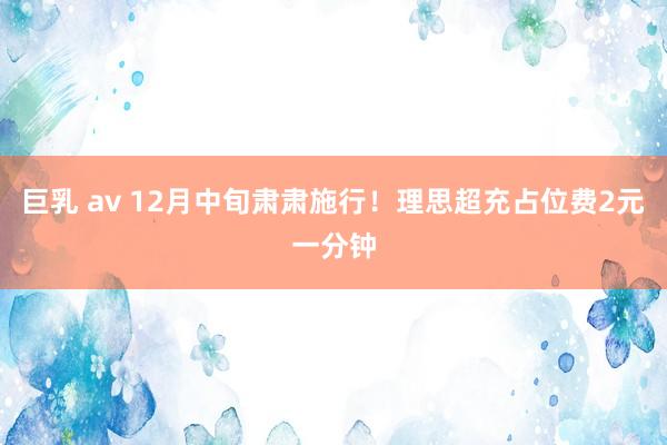 巨乳 av 12月中旬肃肃施行！理思超充占位费2元一分钟