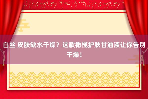 白丝 皮肤缺水干燥？这款橄榄护肤甘油液让你告别干燥！