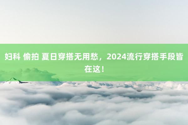 妇科 偷拍 夏日穿搭无用愁，2024流行穿搭手段皆在这！