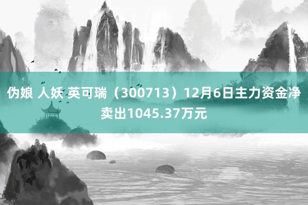 伪娘 人妖 英可瑞（300713）12月6日主力资金净卖出1045.37万元