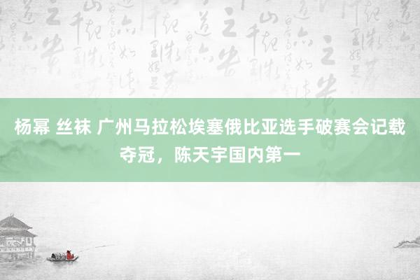 杨幂 丝袜 广州马拉松埃塞俄比亚选手破赛会记载夺冠，陈天宇国内第一