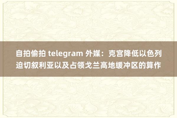 自拍偷拍 telegram 外媒：克宫降低以色列迫切叙利亚以及占领戈兰高地缓冲区的算作