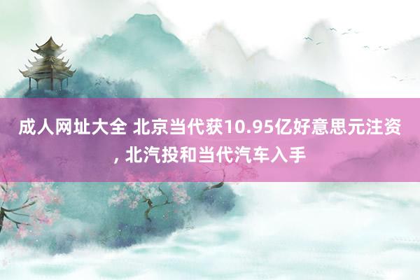 成人网址大全 北京当代获10.95亿好意思元注资， 北汽投和当代汽车入手