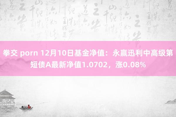 拳交 porn 12月10日基金净值：永赢迅利中高级第短债A最新净值1.0702，涨0.08%