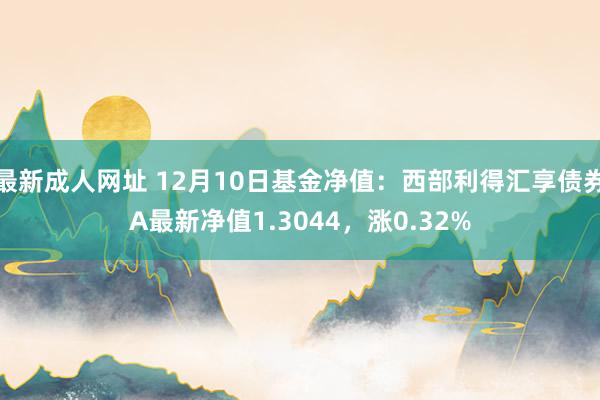 最新成人网址 12月10日基金净值：西部利得汇享债券A最新净值1.3044，涨0.32%