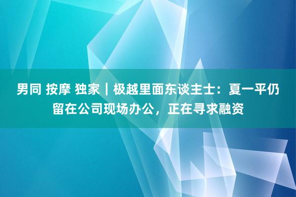 男同 按摩 独家｜极越里面东谈主士：夏一平仍留在公司现场办公，正在寻求融资