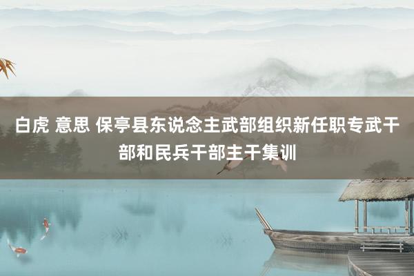 白虎 意思 保亭县东说念主武部组织新任职专武干部和民兵干部主干集训