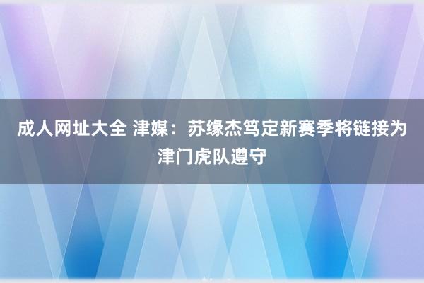 成人网址大全 津媒：苏缘杰笃定新赛季将链接为津门虎队遵守