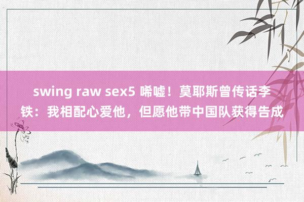 swing raw sex5 唏嘘！莫耶斯曾传话李铁：我相配心爱他，但愿他带中国队获得告成