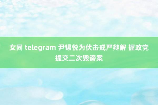 女同 telegram 尹锡悦为伏击戒严辩解 握政党提交二次毁谤案