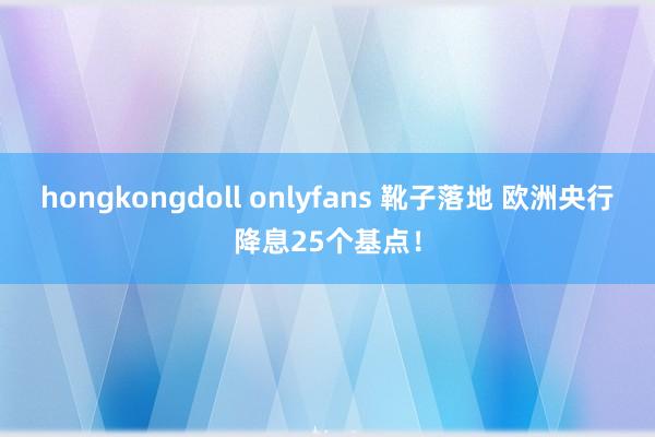 hongkongdoll onlyfans 靴子落地 欧洲央行降息25个基点！