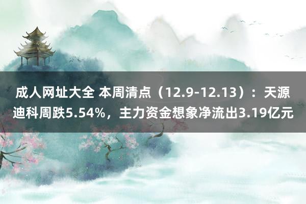 成人网址大全 本周清点（12.9-12.13）：天源迪科周跌5.54%，主力资金想象净流出3.19亿元