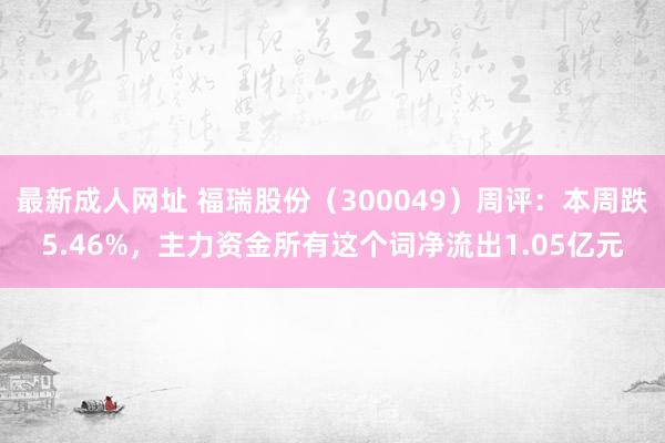 最新成人网址 福瑞股份（300049）周评：本周跌5.46%，主力资金所有这个词净流出1.05亿元