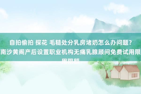 自拍偷拍 探花 毛糙处分乳房堵奶怎么办问题？领南沙黄阁产后设置职业机构无痛乳腺顾问免费试用限额