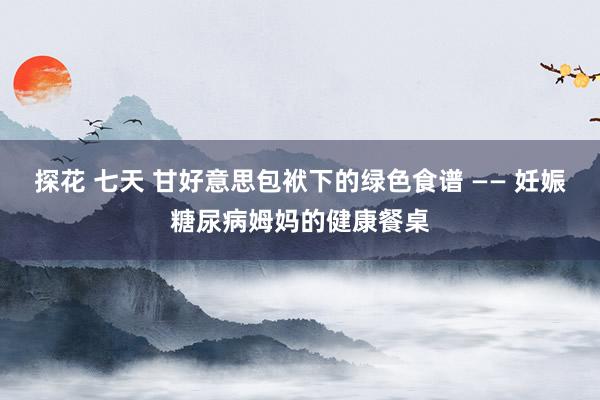 探花 七天 甘好意思包袱下的绿色食谱 —— 妊娠糖尿病姆妈的健康餐桌