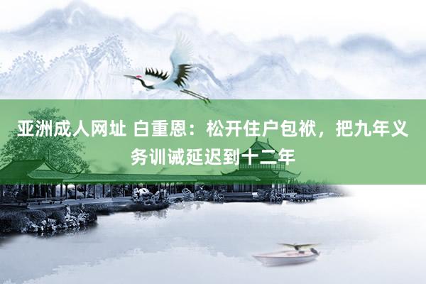 亚洲成人网址 白重恩：松开住户包袱，把九年义务训诫延迟到十二年