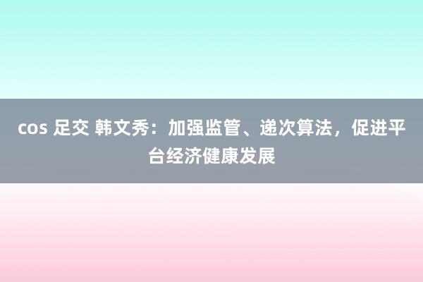 cos 足交 韩文秀：加强监管、递次算法，促进平台经济健康发展