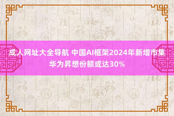 成人网址大全导航 中国AI框架2024年新增市集华为昇想份额或达30%