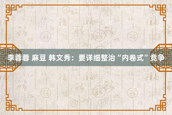 李蓉蓉 麻豆 韩文秀：要详细整治“内卷式”竞争