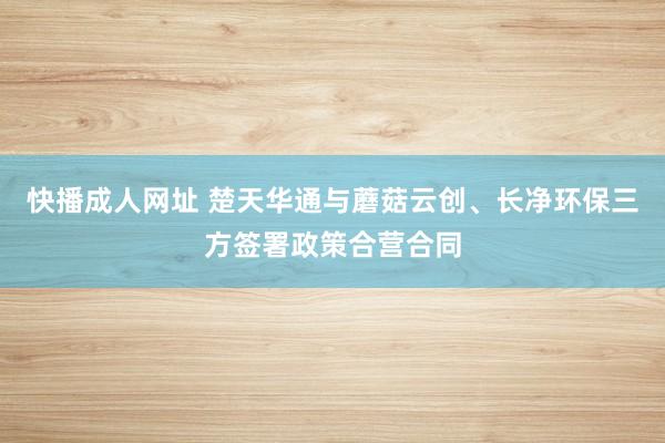 快播成人网址 楚天华通与蘑菇云创、长净环保三方签署政策合营合同