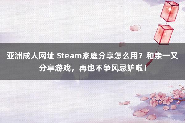 亚洲成人网址 Steam家庭分享怎么用？和亲一又分享游戏，再也不争风忌妒啦！