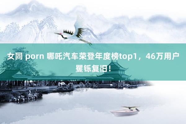 女同 porn 哪吒汽车荣登年度榜top1，46万用户矍铄复旧！