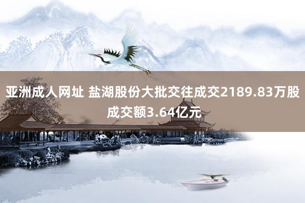 亚洲成人网址 盐湖股份大批交往成交2189.83万股 成交额3.64亿元