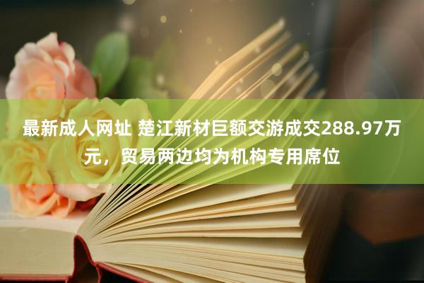 最新成人网址 楚江新材巨额交游成交288.97万元，贸易两边均为机构专用席位