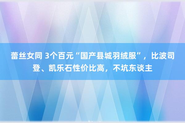 蕾丝女同 3个百元“国产县城羽绒服”，比波司登、凯乐石性价比高，不坑东谈主