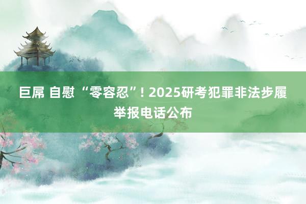 巨屌 自慰 “零容忍”! 2025研考犯罪非法步履举报电话公布