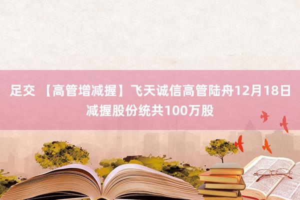 足交 【高管增减握】飞天诚信高管陆舟12月18日减握股份统共100万股