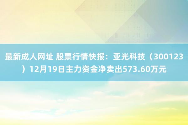 最新成人网址 股票行情快报：亚光科技（300123）12月19日主力资金净卖出573.60万元