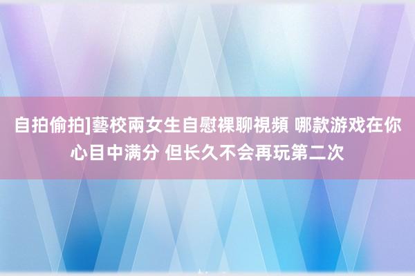 自拍偷拍]藝校兩女生自慰裸聊視頻 哪款游戏在你心目中满分 但长久不会再玩第二次