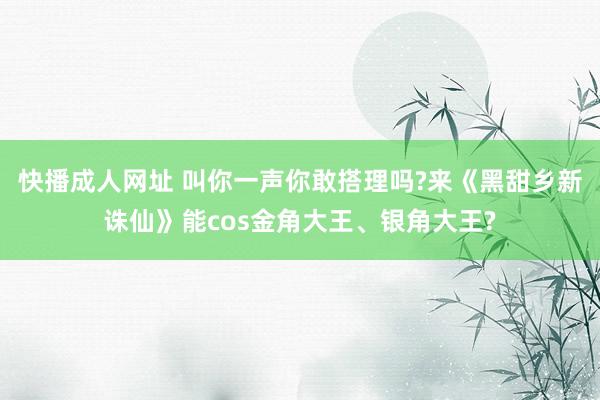 快播成人网址 叫你一声你敢搭理吗?来《黑甜乡新诛仙》能cos金角大王、银角大王?