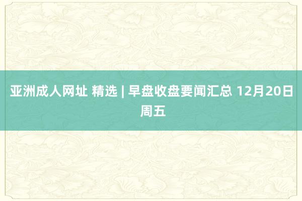 亚洲成人网址 精选 | 早盘收盘要闻汇总 12月20日 周五