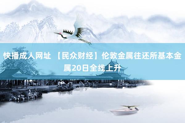 快播成人网址 【民众财经】伦敦金属往还所基本金属20日全线上升