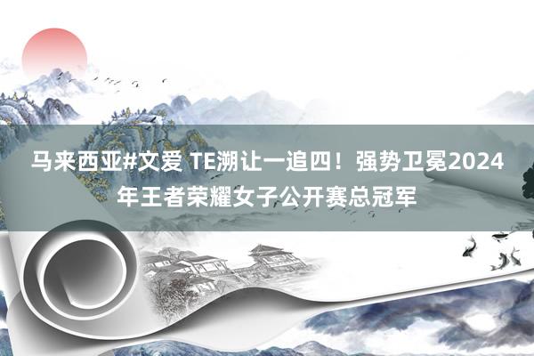 马来西亚#文爱 TE溯让一追四！强势卫冕2024年王者荣耀女子公开赛总冠军