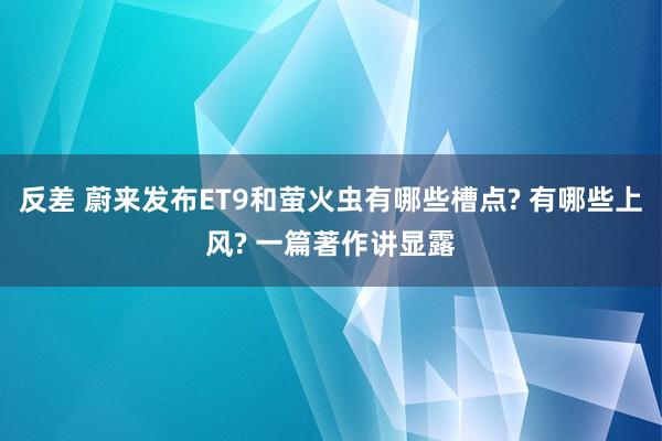 反差 蔚来发布ET9和萤火虫有哪些槽点? 有哪些上风? 一篇著作讲显露