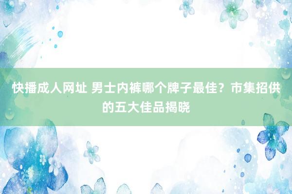 快播成人网址 男士内裤哪个牌子最佳？市集招供的五大佳品揭晓