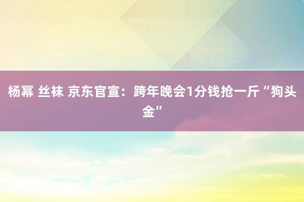 杨幂 丝袜 京东官宣：跨年晚会1分钱抢一斤“狗头金”