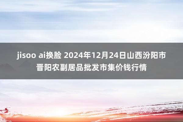 jisoo ai换脸 2024年12月24日山西汾阳市晋阳农副居品批发市集价钱行情