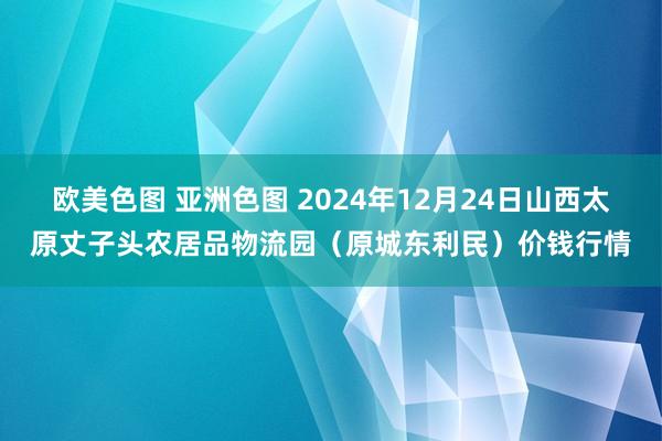 欧美色图 亚洲色图 2024年12月24日山西太原丈子头农居品物流园（原城东利民）价钱行情