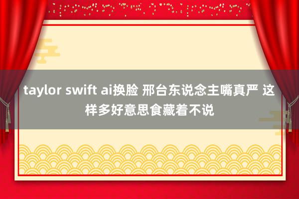 taylor swift ai换脸 邢台东说念主嘴真严 这样多好意思食藏着不说