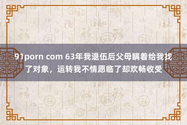 91porn com 63年我退伍后父母瞒着给我找了对象，运转我不情愿临了却欢畅收受